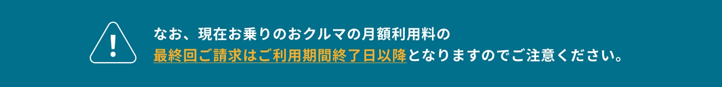 なお、現在お乗りのおクルマの月額利用料の最終回ご請求はご利用期間終了日以降となりますのでご注意ください。